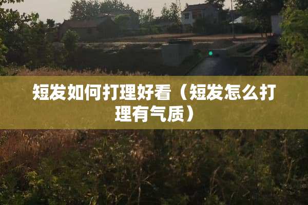 短发如何打理好看（短发怎么打理有气质）