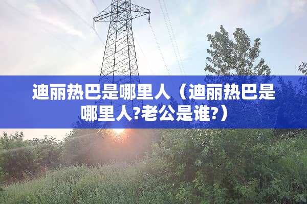 迪丽热巴是哪里人（迪丽热巴是哪里人?老公是谁?）