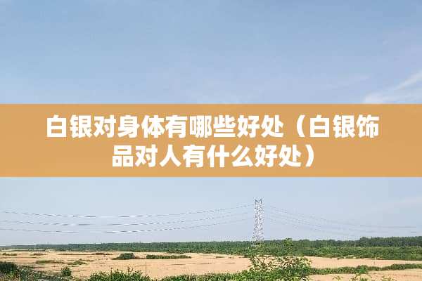 白银对身体有哪些好处（白银饰品对人有什么好处）