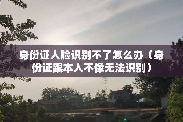 ***人脸识别不了怎么办（***跟本人不像无法识别）