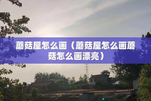 蘑菇屋怎么画（蘑菇屋怎么画蘑菇怎么画漂亮）