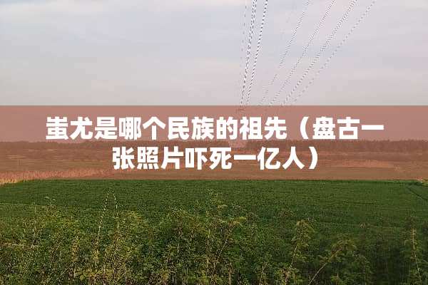 蚩尤是哪个民族的祖先（**一张照片吓死一亿人）
