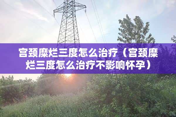 宫颈糜烂三度怎么治疗（宫颈糜烂三度怎么治疗不影响怀孕）