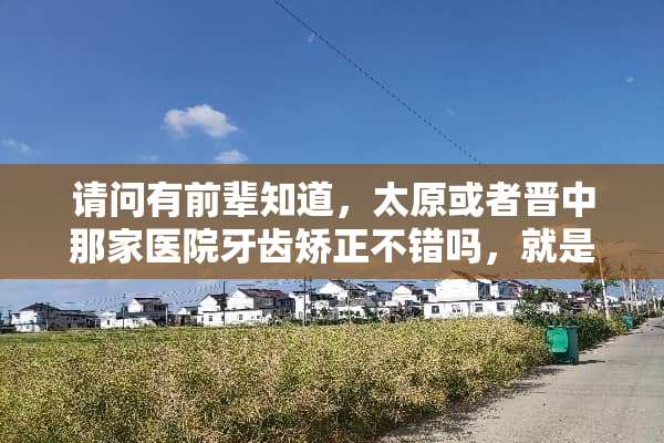 请问有前辈知道，太原或者晋中那家医院牙齿矫正不错吗，就是价格合理效果好的。谢谢？
