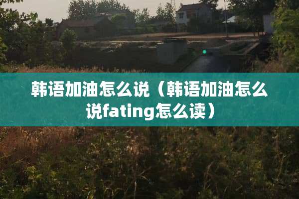 韩语加油怎么说（韩语加油怎么说fating怎么读）