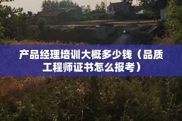 产品经理培训大概多少钱（品质工程师证书怎么报考）
