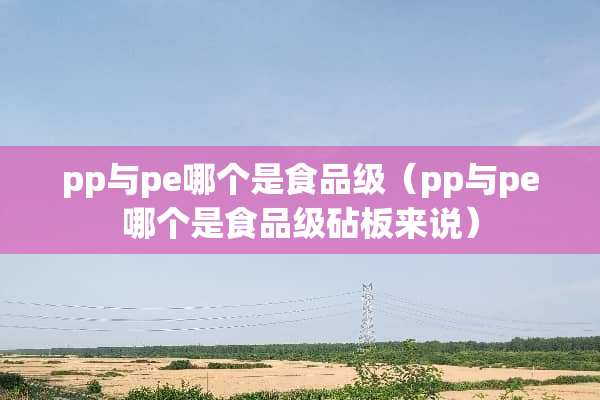pp与pe哪个是食品级（pp与pe哪个是食品级砧板来说）