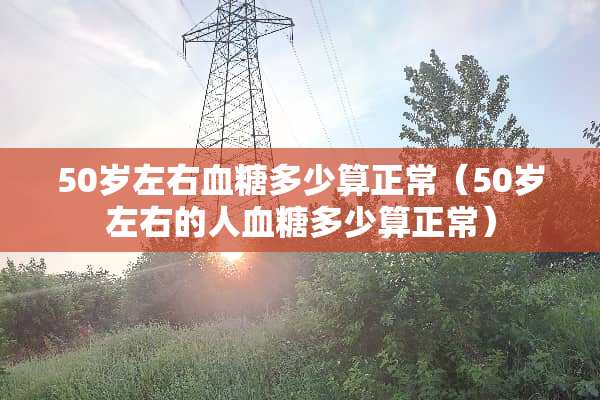 50岁左右血糖多少算正常（50岁左右的人血糖多少算正常）