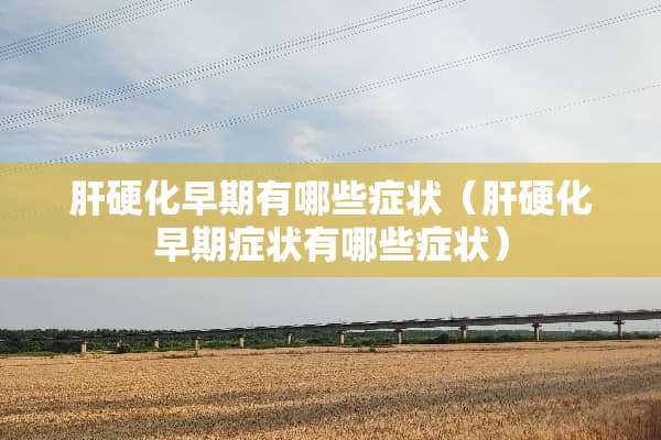 肝硬化早期有哪些症状（肝硬化早期症状有哪些症状）