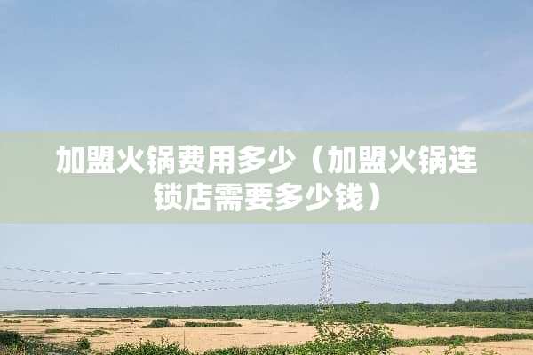加盟火锅费用多少（加盟火锅连锁店需要多少钱）