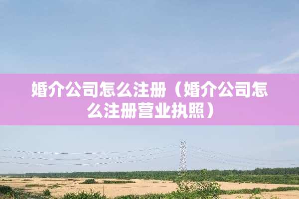 婚介公司怎么注册（婚介公司怎么注册营业执照）