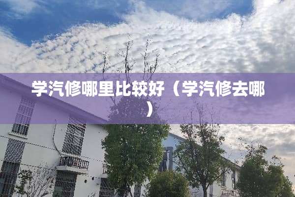 学汽修哪里比较好（学汽修去哪）