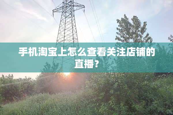 手机淘宝上怎么查看关注店铺的直播？
