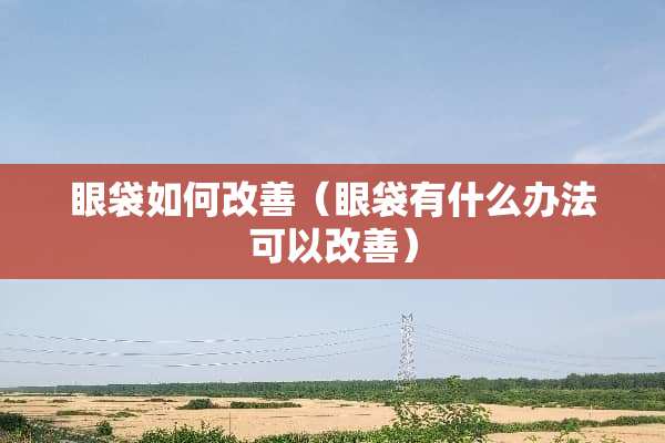 眼袋如何改善（眼袋有什么办法可以改善）