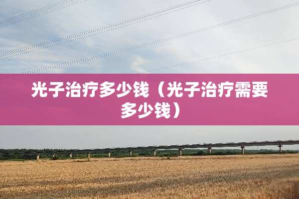 光子治疗多少钱（光子治疗需要多少钱）