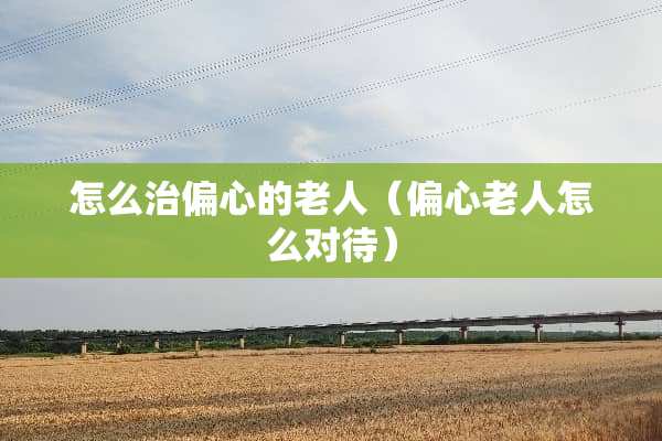 怎么治偏心的老人（偏心老人怎么对待）