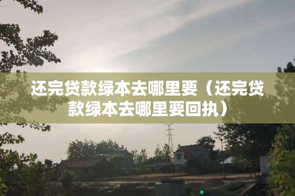 还完贷款绿本去哪里要（还完贷款绿本去哪里要回执）
