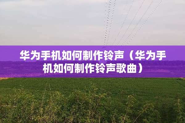 华为手机如何制作铃声（华为手机如何制作铃声歌曲）