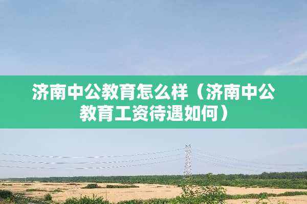 济南中公教育怎么样（济南中公教育工资待遇如何）