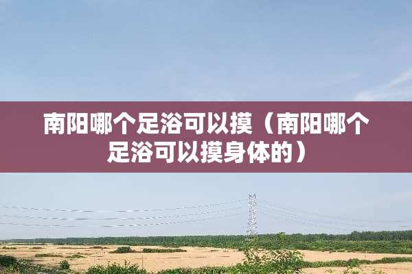 南阳哪个**可以摸（南阳哪个**可以摸身体的）