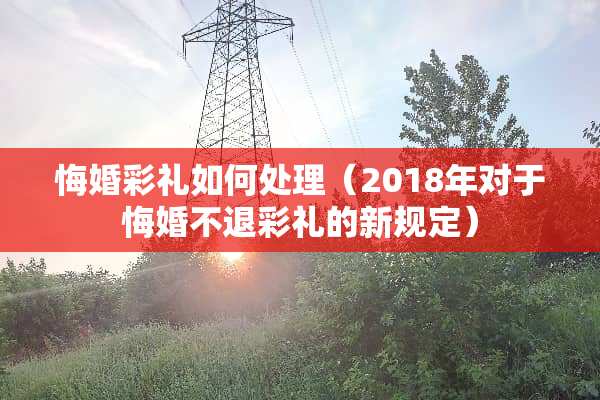 悔婚彩礼如何处理（2018年对于悔婚不退彩礼的新规定）
