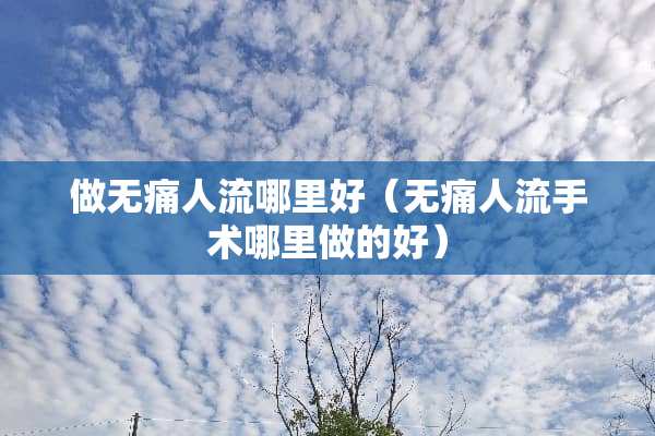 做无痛人流哪里好（无痛人流手术哪里做的好）