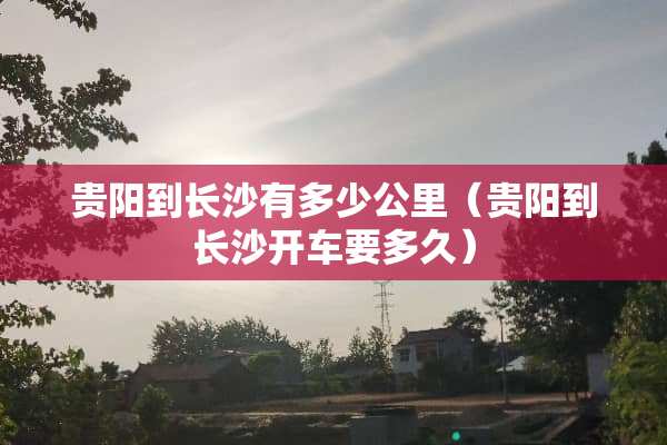 贵阳到长沙有多少公里（贵阳到长沙开车要多久）