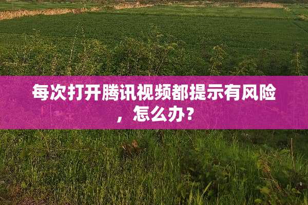 每次打开腾讯视频都提示有风险，怎么办？