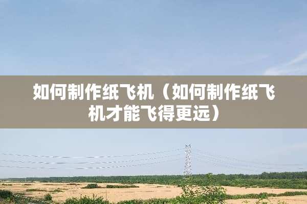 如何制作纸飞机（如何制作纸飞机才能飞得更远）