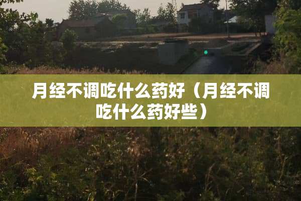 月经不调吃什么药好（月经不调吃什么药好些）