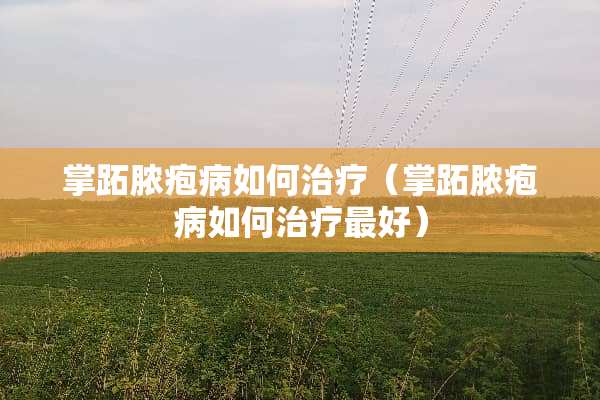 掌跖脓疱病如何治疗（掌跖脓疱病如何治疗最好）