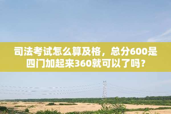 司法考试怎么算及格，总分600是四门加起来360就可以了吗？