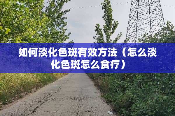 如何淡化色斑有效方法（怎么淡化色斑怎么食疗）