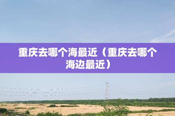 重庆去哪个海最近（重庆去哪个海边最近）