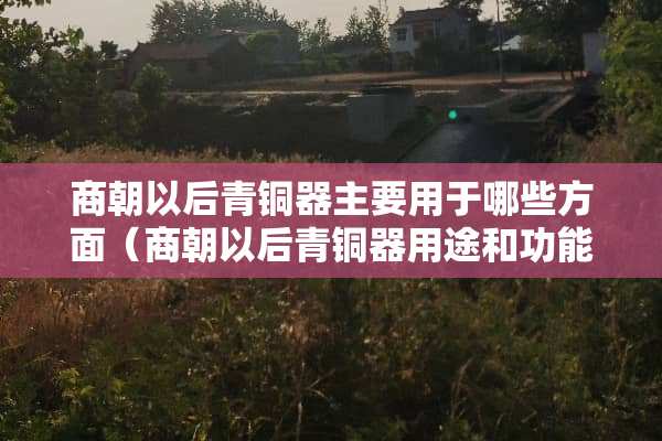 商朝以后青铜器主要用于哪些方面（商朝以后青铜器用途和功能发生了什么变化）