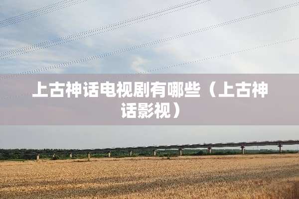 上古神话电视剧有哪些（上古神话影视）