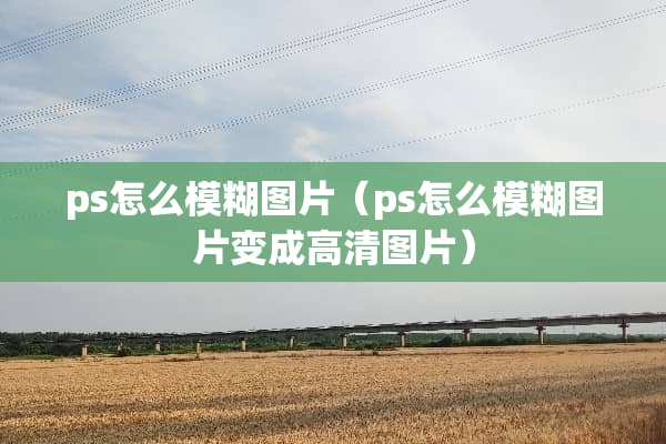 ps怎么模糊图片（ps怎么模糊图片变成高清图片）