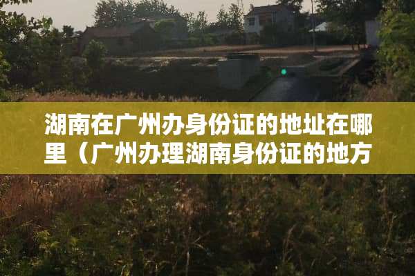 湖南在广州办***的地址在哪里（广州办理湖南***的地方在哪个地方）
