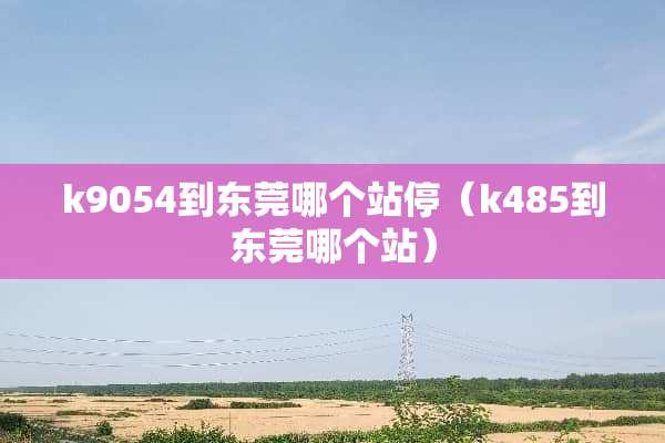 k9054到东莞哪个站停（k485到东莞哪个站）