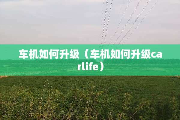 车机如何升级（车机如何升级carlife）