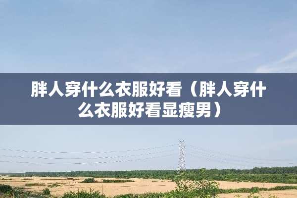 胖人穿什么衣服好看（胖人穿什么衣服好看显瘦男）