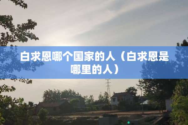 白求恩哪个国家的人（白求恩是哪里的人）