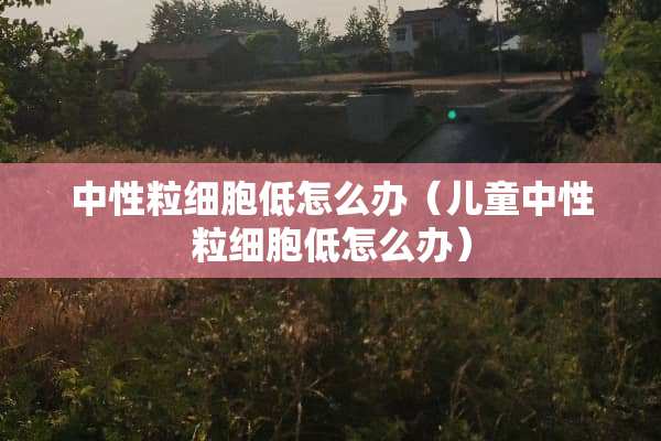 中性粒细胞低怎么办（儿童中性粒细胞低怎么办）