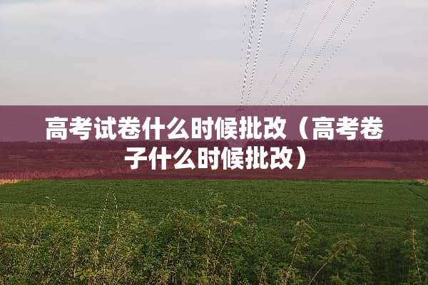 高考试卷什么时候批改（高考卷子什么时候批改）