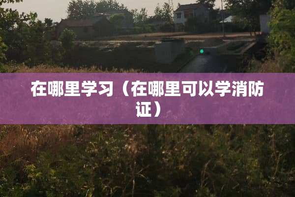 在哪里学习（在哪里可以学消防证）