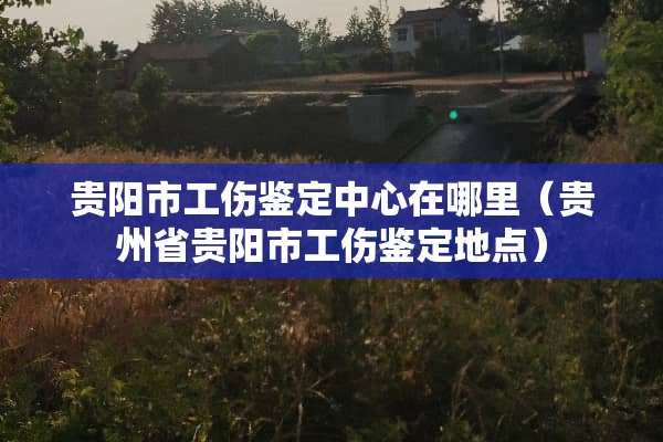 贵阳市工伤鉴定中心在哪里（贵州省贵阳市工伤鉴定地点）