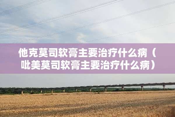 他克莫司软膏主要治疗什么病（吡美莫司软膏主要治疗什么病）