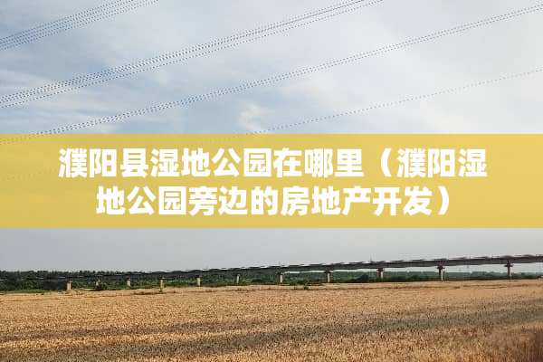 濮阳县湿地公园在哪里（濮阳湿地公园旁边的房地产开发）