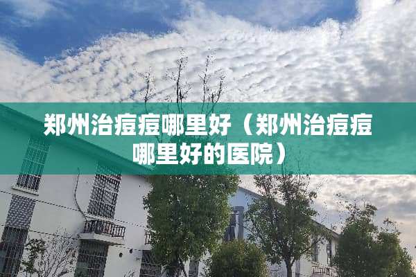 郑州治痘痘哪里好（郑州治痘痘哪里好的医院）