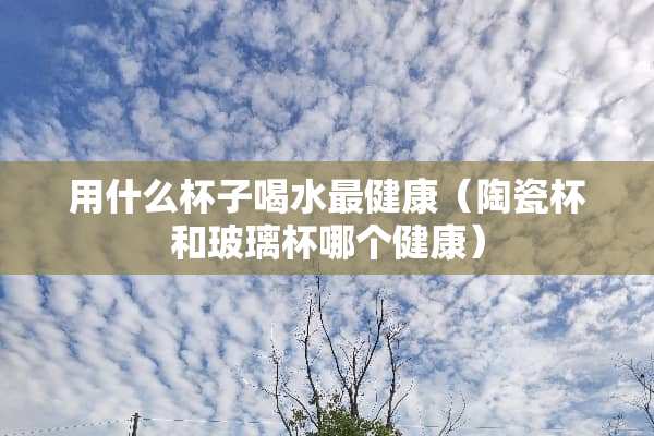 用什么杯子喝水最健康（陶瓷杯和玻璃杯哪个健康）